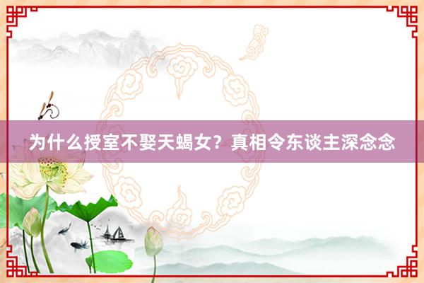 为什么授室不娶天蝎女？真相令东谈主深念念