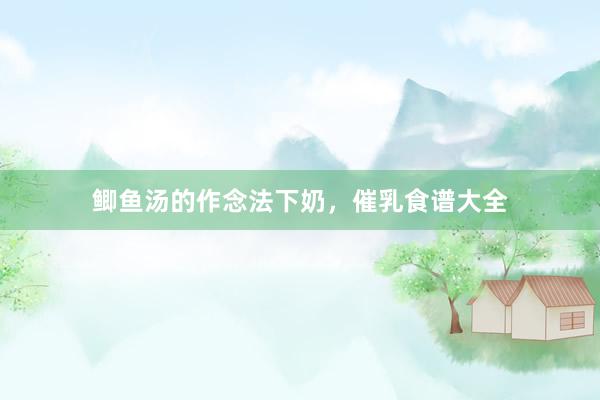 鲫鱼汤的作念法下奶，催乳食谱大全